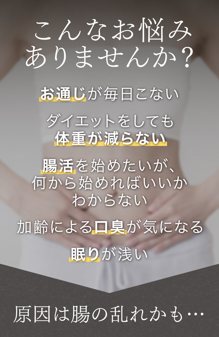 こんなお悩みありませんか？お通じが毎日こない ダイエットしても体重が減らない 腸活を始めたいが、何から始めればいいかわからない 加齢による口臭が気になる