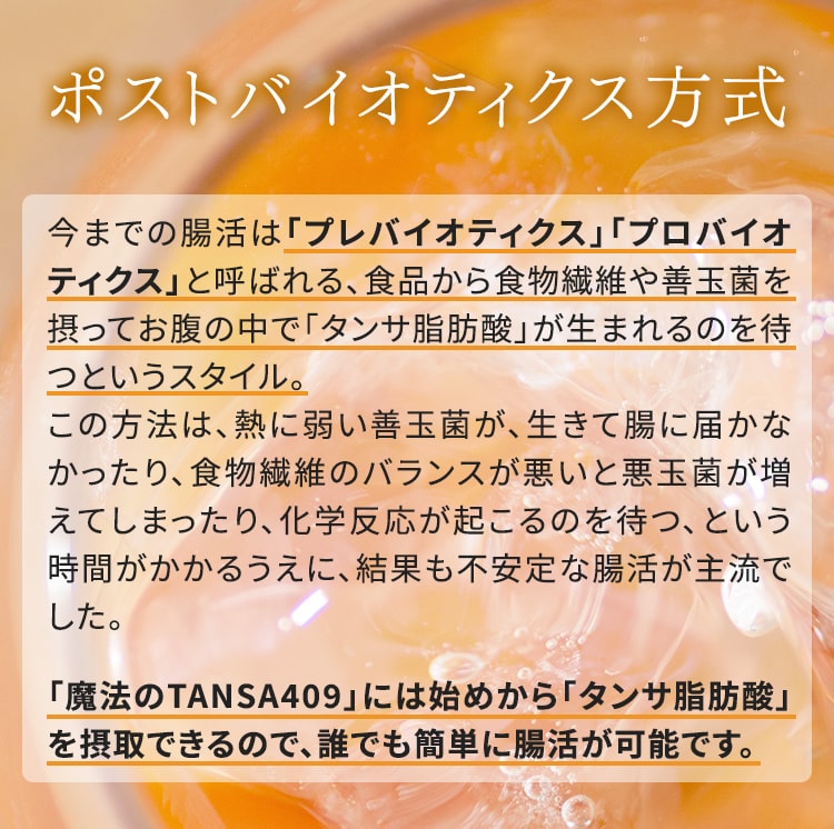 ポストバイオティクス方式 今までの腸活は「プレバイオティクス」「プロバイオティクス」と呼ばれる、食品から食物繊維や善玉菌を摂ってお腹の中で「タンサ脂肪酸」が生まれるのを待つというスタイル。 この方法は、熱に弱い善玉菌が、生きて腸に届かなかったり、食物繊維のバランスが悪いと悪玉菌が増えてしまったり、化学反応が起こるのを待つ、という時間がかかるうえに、結果も不安定な腸活が主流でした。 「魔法のTANSA409」には始めから「タンサ脂肪酸」を摂取できるので、誰でも簡単に腸活が可能です。