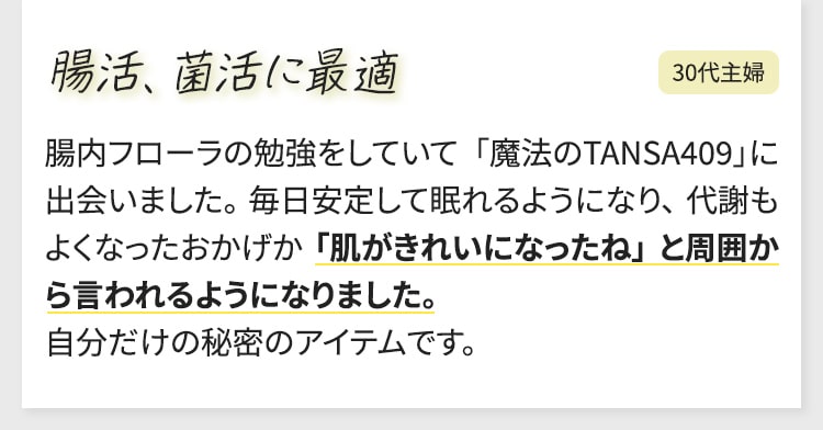 腸活、菌活に最適 腸内フローラの勉強をしていて 「魔法のTANSA409」に出会いました。 毎日安定して眠れるようになり、 代謝もよくなったおかげか 「肌がきれいになったね」 と周囲から言われるようになりました。 自分だけの秘密のアイテムです。