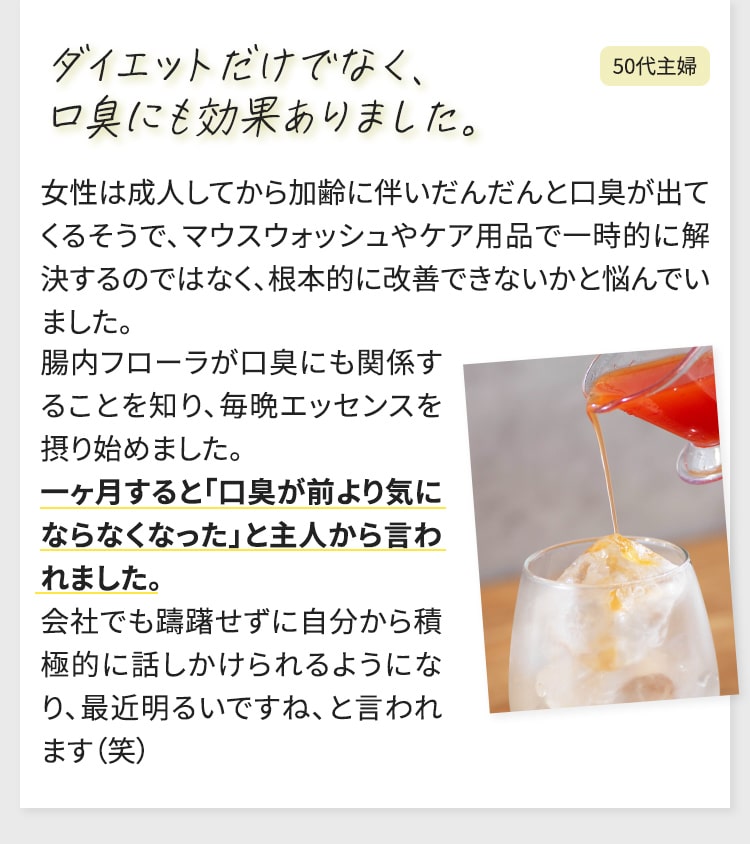 ダイエットだけでなく、口臭にも効果ありました。女性は成人してから加齢に伴いだんだんと口臭が出てくるそうで、マウスウォッシュやケア用品で一時的に解決するのではなく、根本的に改善できないかと悩んでいました。 腸内フローラが口臭にも関係することを知り、毎晩エッセンスを摂り始めました。 一ヶ月すると「口臭が前より気にならなくなった」と主人から言われました。 会社でも躊躇せずに自分から積極的に話しかけられるようになり、最近明るいですね、と言われます（笑）