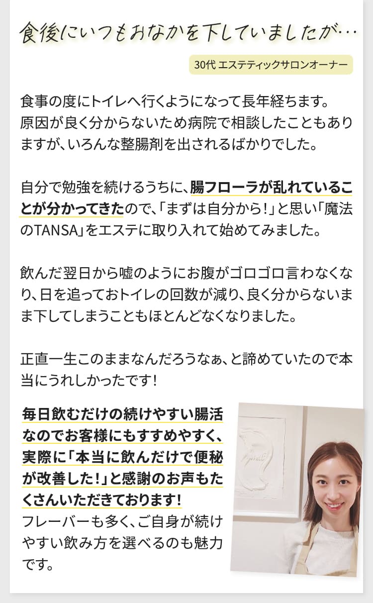 食事の度にトイレへ行くようになって長年経ちます。原因が良く分からないため病院で相談したこともありますが、いろんな整腸剤を出されるばかりでした。自分で勉強を続けるうちに、腸フローラが乱れていることが分かってきたので、「まずは自分から！」と思い「魔法のTANSA」をエステに取り入れて始めてみました。飲んだ翌日から嘘のようにお腹がゴロゴロ言わなくなり、日を追っておトイレの回数が減り、良く分からないまま下してしまうこともほとんどなくなりました。正直一生このままなんだろうなぁ、と諦めていたので本当にうれしかったです！毎日飲むだけの続けやすい腸活なのでお客様にもすすめやすく、実際に「本当に飲んだけで便秘が改善した！」と感謝のお声もたくさんいただきております！フレーバーも多く、ご自身が続けやすい飲み方を選べるのも魅力です。（30代絵スティックサロンオーナー）