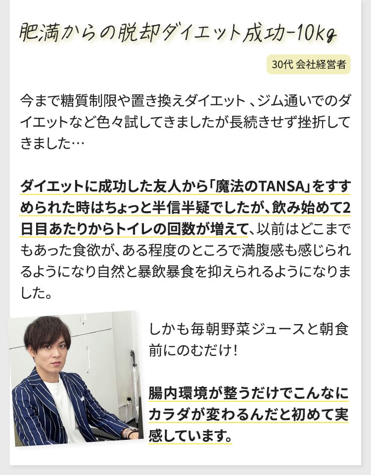 今まで糖質制限や置き換えダイエット、ジム通いでのダイエットなど色々試してきましたが長続きせず挫折してきました…ダイエットに成功した友人から「魔法のTANSA」をすすめられた時はちょっと半信半疑でしたが、飲み始めて2日目あたりからトイレの回数が増えて、以前はどこまでもあった食欲が、ある程度のところで満腹感も感じられるようになり自然と暴飲暴食を抑えられるようになりました。しかも毎朝野菜ジュースと朝食前にのむだけ！腸内環境が整うだけでこんなにカラダが変わるんだと初めて実感しています。（30代会社経営者）