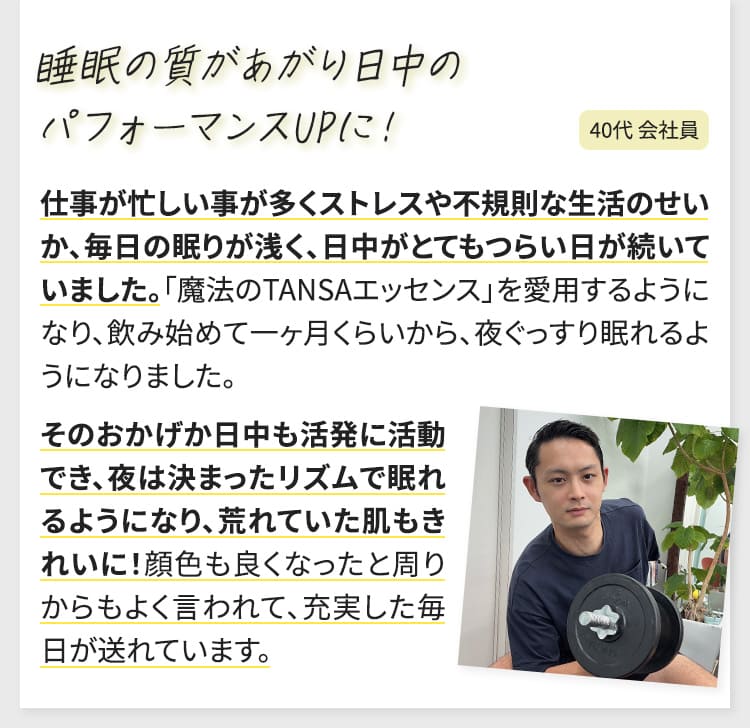 仕事が忙しい事が多くストレスや不規則な生活のせいか、毎日の眠りが浅く、日中がとてもつらい日が続いていました。「魔法のTANSAエッセンス」を愛用するようになり、飲み始めて一ヶ月くらいから、夜ぐっすり眠れるようになりました。そのおかげか日中も活発に活動でき、夜は決まったリズムで眠れるようになり、荒れていた肌もきれいに！顔色も良くなったと周りからもよく言われて、充実した毎日が送れています。（40代会社員）