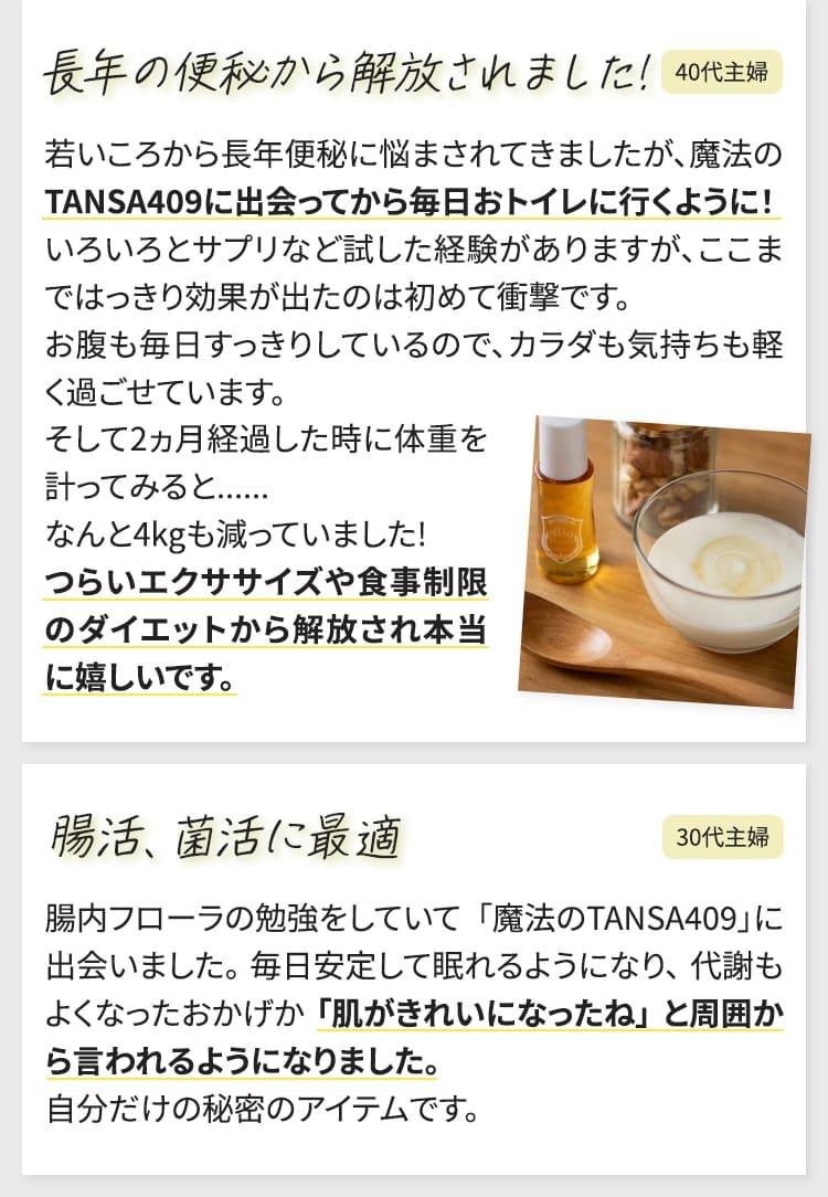 若いころから長年便秘に悩まされてきましたが、魔法のTANSA409に出会ってから毎日おトイレに行くように！いろいろとサプリなど試した経験がありますが、ここまではっきり効果が出たのは初めて衝撃です。お腹も毎日すっきりしているので、カラダも気持ちも軽く過ごせています。そして2ヵ月経過した時に体重を計ってみると......なんと4kgも減っていました!つらいエクササイズや食事制限のダイエットから解放され本当に嬉しいです。（40代主婦）　腸内フローラの勉強をしていて「魔法のTANSA409」に出会いました。毎日安定して眠れるようになり、代謝もよくなったおかげか「肌がきれいになったね」と周囲から言われるようになりました。自分だけの秘密のアイテムです。（30代主婦）