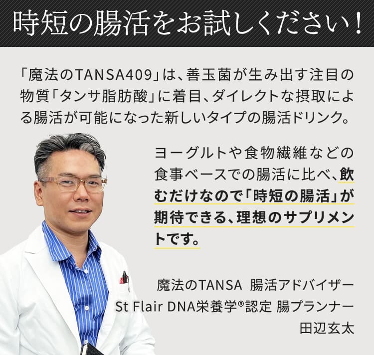 魔法のTANSA409は、善玉菌が生み出す注目の物質「タンサ脂肪酸」に着目、ダイレクトな摂取による腸活が可能になった新しいタイプの腸活ドリンクです。時短の腸活をお試しください。魔法のTANSA腸活アドバイザー St Flair DNA栄養学認定 腸プランナー 田辺玄太