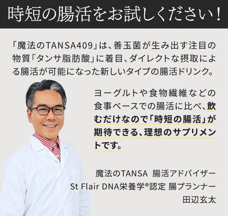 魔法のTANSA409は、善玉菌が生み出す注目の物質「タンサ脂肪酸」に着目、ダイレクトな摂取による腸活が可能になった新しいタイプの腸活ドリンクです。時短の腸活をお試しください。魔法のTANSA腸活アドバイザー St Flair DNA栄養学認定 腸プランナー 田辺玄太