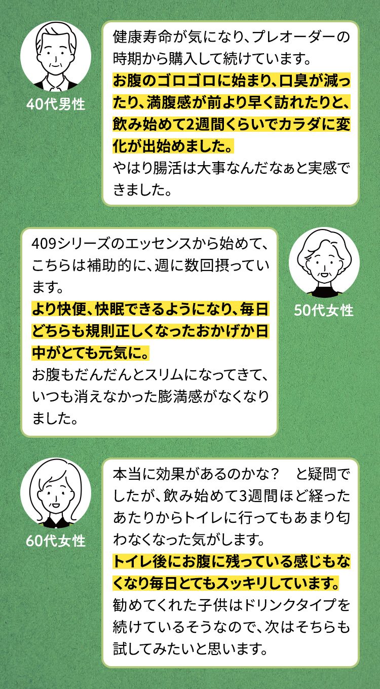 健康寿命が気になり、プレオーダーの時期から購入して続けています。 お腹のゴロゴロに始まり、口臭が減ったり、満腹感が前より早く訪れたりと、飲み始めて2週間くらいでカラダに変化が出始めました。 やはり腸活は大事なんだなぁと実感できました。　409シリーズのエッセンスから始めて、こちらは補助的に、週に数回摂っています。 より快便、快眠できるようになり、毎日どちらも規則正しくなったおかげか日中がとても元気に。 お腹もだんだんとスリムになってきて、いつも消えなかった膨満感がなくなりました。　本当に効果があるのかな？　と疑問でしたが、飲み始めて3週間ほど経ったあたりからトイレに行ってもあまり匂わなくなった気がします。 トイレ後にお腹に残っている感じもなくなり毎日とてもスッキリしています。 勧めてくれた子供はドリンクタイプを続けているそうなので、次はそちらも試してみたいと思います。